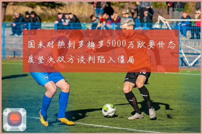 国米对热刺罗梅罗5000万欧要价态度坚决双方谈判陷入僵局