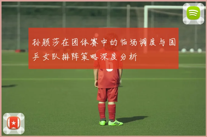 孙颖莎在团体赛中的临场调度与国乒女队排阵策略深度分析