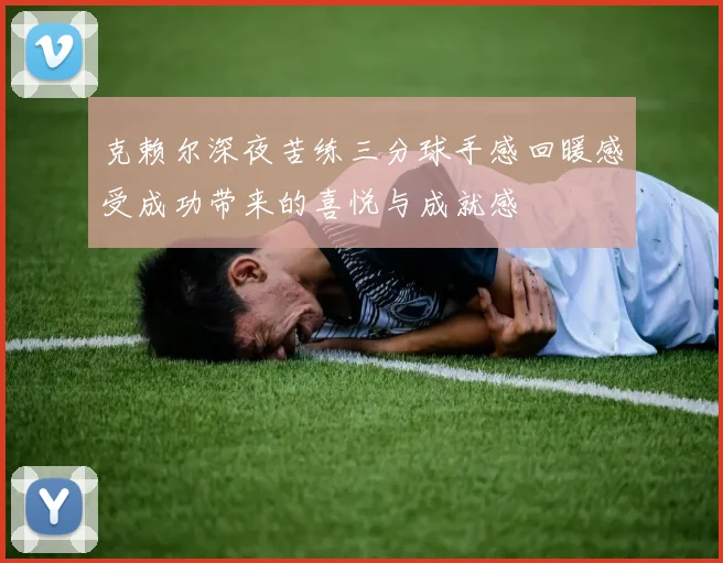克赖尔深夜苦练三分球手感回暖感受成功带来的喜悦与成就感