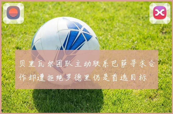 贝里瓦尔团队主动联系巴萨寻求合作却遭拒绝罗德里仍是首选目标