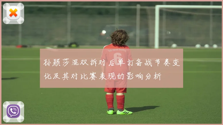 孙颖莎混双拆对后单打备战节奏变化及其对比赛表现的影响分析