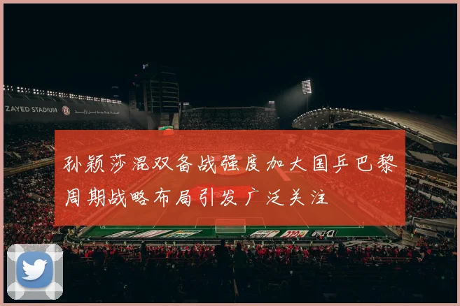 孙颖莎混双备战强度加大国乒巴黎周期战略布局引发广泛关注