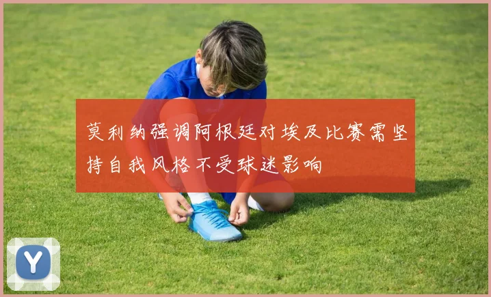 莫利纳强调阿根廷对埃及比赛需坚持自我风格不受球迷影响