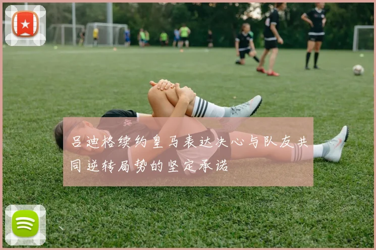 吕迪格续约皇马表达决心与队友共同逆转局势的坚定承诺