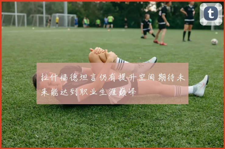 拉什福德坦言仍有提升空间期待未来能达到职业生涯巅峰