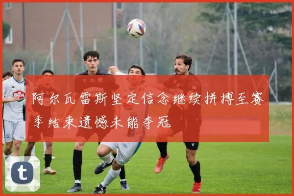 阿尔瓦雷斯坚定信念继续拼搏至赛季结束遗憾未能夺冠