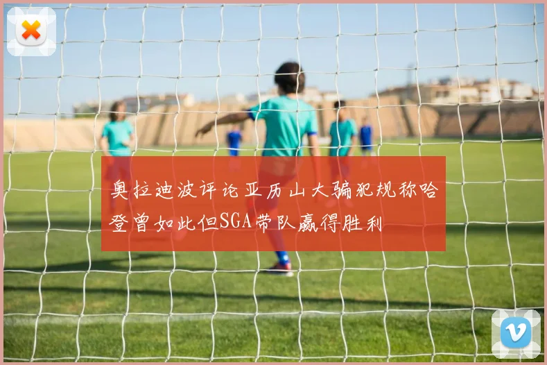 奥拉迪波评论亚历山大骗犯规称哈登曾如此但SGA带队赢得胜利