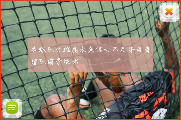 各球队对雄鹿未来信心不足字母哥留队前景堪忧
