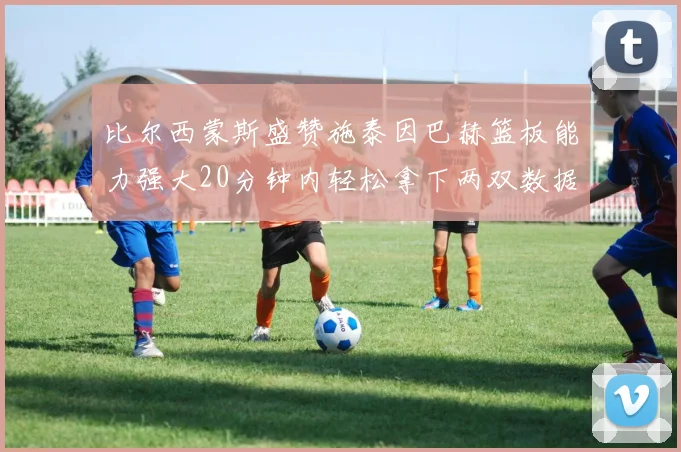 比尔西蒙斯盛赞施泰因巴赫篮板能力强大20分钟内轻松拿下两双数据