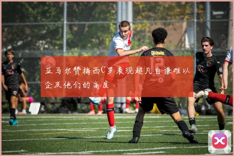 亚马尔赞梅西C罗表现超凡自谦难以企及他们的高度