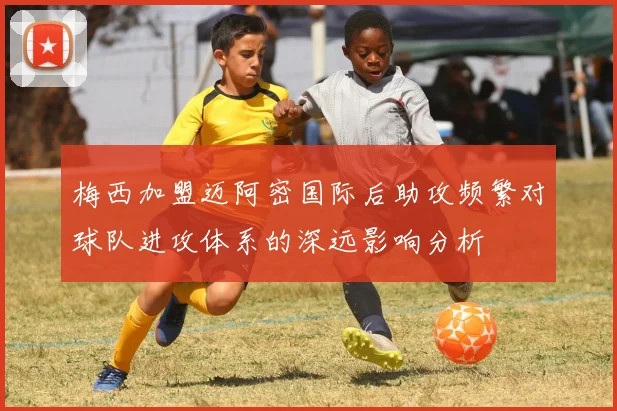 梅西加盟迈阿密国际后助攻频繁对球队进攻体系的深远影响分析