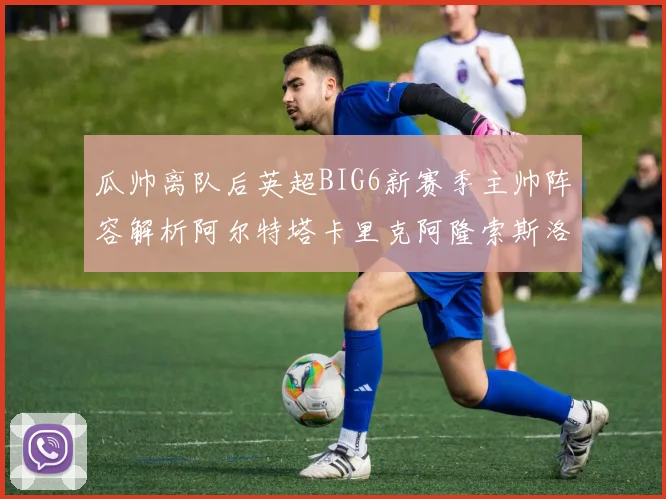 瓜帅离队后英超BIG6新赛季主帅阵容解析阿尔特塔卡里克阿隆索斯洛特的挑战与机遇