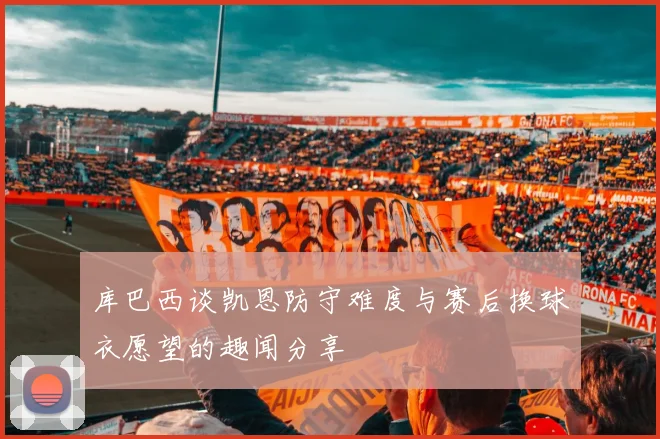 库巴西谈凯恩防守难度与赛后换球衣愿望的趣闻分享