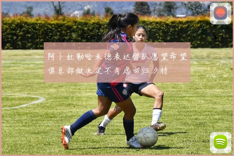 阿卜杜勒哈米德表达留队愿望希望俱乐部做决定不考虑回归沙特