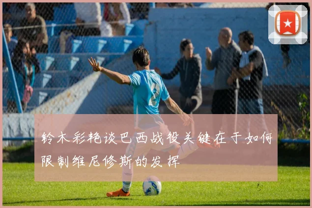 铃木彩艳谈巴西战役关键在于如何限制维尼修斯的发挥