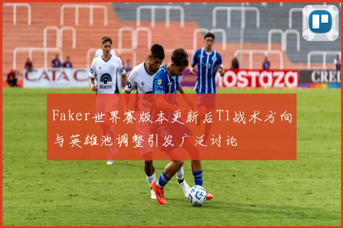 Faker世界赛版本更新后T1战术方向与英雄池调整引发广泛讨论