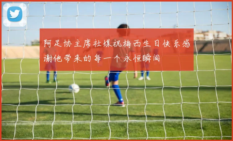 阿足协主席社媒祝梅西生日快乐感谢他带来的每一个永恒瞬间
