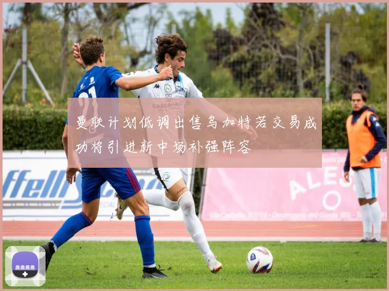 曼联计划低调出售乌加特若交易成功将引进新中场补强阵容