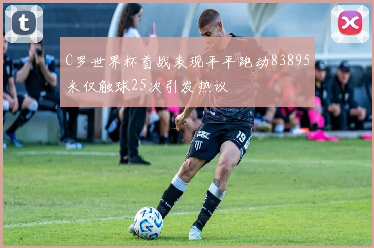 C罗世界杯首战表现平平跑动83895米仅触球25次引发热议
