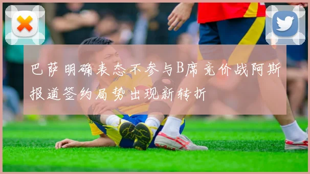 巴萨明确表态不参与B席竞价战阿斯报道签约局势出现新转折