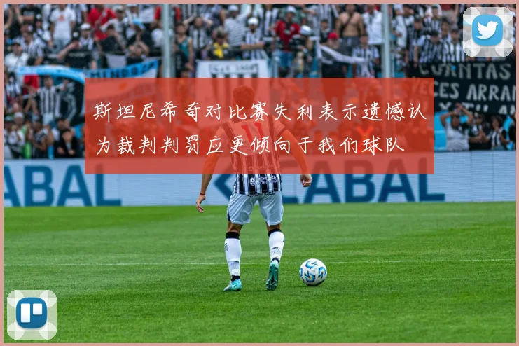 斯坦尼希奇对比赛失利表示遗憾认为裁判判罚应更倾向于我们球队